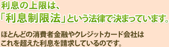 利息の上限は、「利息制限法」という法律で決まっています。ほとんどの消費者金融やクレジットカード会社はこれを超えた利息を請求しているのです。